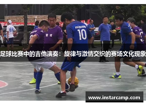 足球比赛中的吉他演奏：旋律与激情交织的赛场文化现象