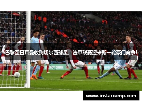 巴黎圣日耳曼收购切尔西球星，法甲联赛迎来新一轮豪门竞争！