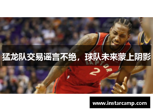 猛龙队交易谣言不绝，球队未来蒙上阴影