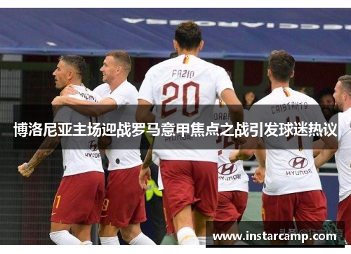 博洛尼亚主场迎战罗马意甲焦点之战引发球迷热议